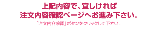 上記内容で、宜しければ【注文内容確認画面】へお進み下さい
